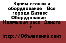 Купим станки и оборудование - Все города Бизнес » Оборудование   . Калмыкия респ.,Элиста г.